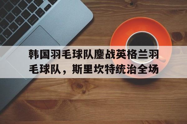 韩国羽毛球队鏖战英格兰羽毛球队，斯里坎特统治全场